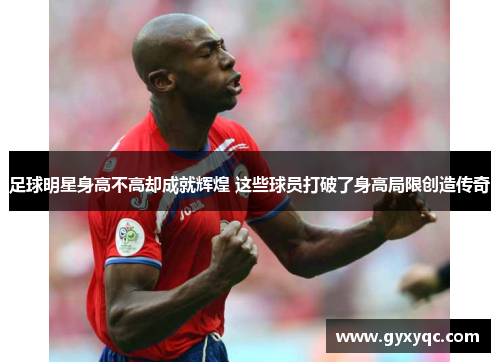 足球明星身高不高却成就辉煌 这些球员打破了身高局限创造传奇