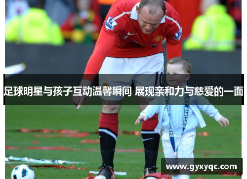 足球明星与孩子互动温馨瞬间 展现亲和力与慈爱的一面