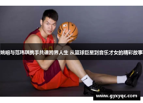 姚明与范玮琪携手共谱跨界人生 从篮球巨星到音乐才女的精彩故事