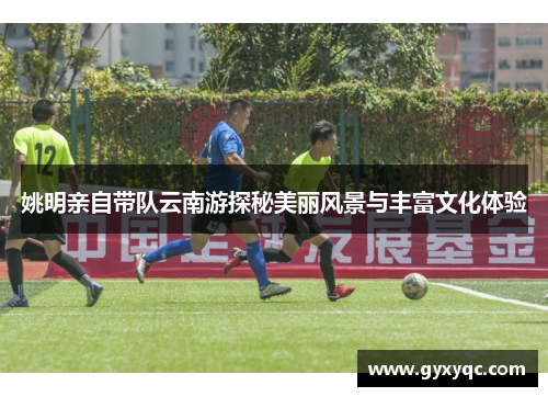姚明亲自带队云南游探秘美丽风景与丰富文化体验